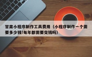 商丘甘肃小程序制作工具费用（小程序制作一个需要多少钱!每年都需要交钱吗）