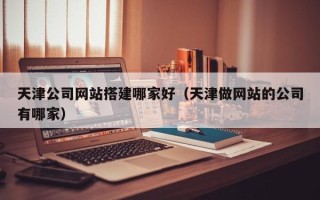 商丘天津公司网站搭建哪家好（天津做网站的公司有哪家）