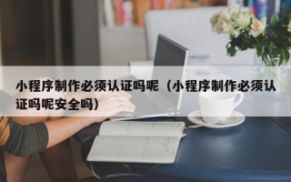 商丘小程序制作必须认证吗呢（小程序制作必须认证吗呢安全吗）