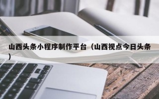 商丘山西头条小程序制作平台（山西视点今日头条）